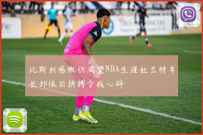 比斯利感慨仍渴望NBA生涯杜兰特年长却依旧拼搏令我心碎