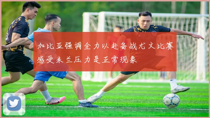 加比亚强调全力以赴备战尤文比赛感受米兰压力是正常现象