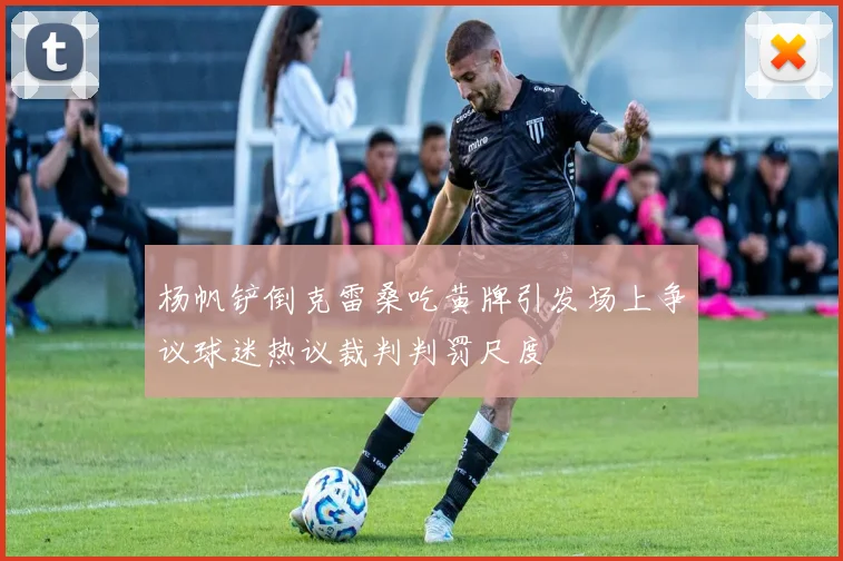 杨帆铲倒克雷桑吃黄牌引发场上争议球迷热议裁判判罚尺度