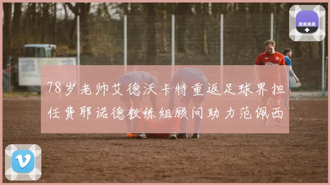 78岁老帅艾德沃卡特重返足球界担任费耶诺德教练组顾问助力范佩西