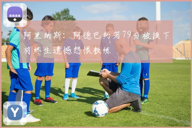 阿里纳斯：阿德巴约若79分被换下将终生遗憾怨恨教练