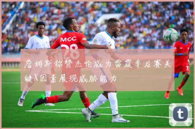 詹姆斯称赞杰伦威为雷霆季后赛关键X因素展现威胁能力