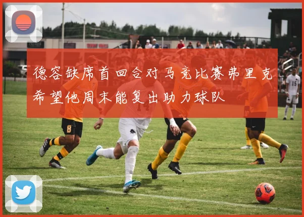德容缺席首回合对马竞比赛弗里克希望他周末能复出助力球队