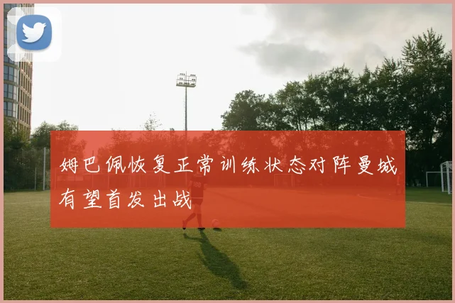 姆巴佩恢复正常训练状态对阵曼城有望首发出战