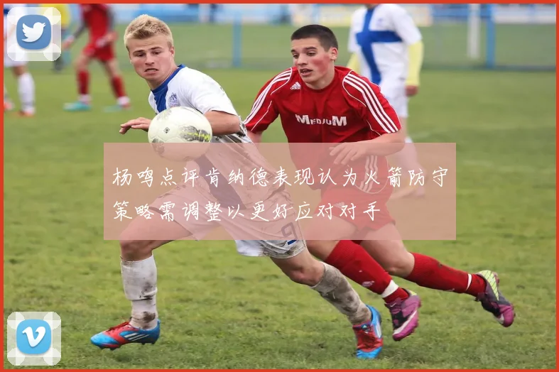 杨鸣点评肯纳德表现认为火箭防守策略需调整以更好应对对手