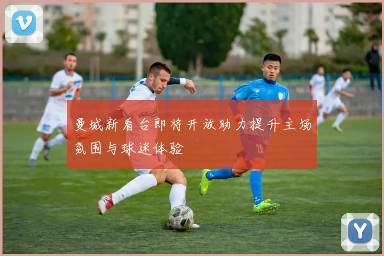 曼城新看台即将开放助力提升主场氛围与球迷体验