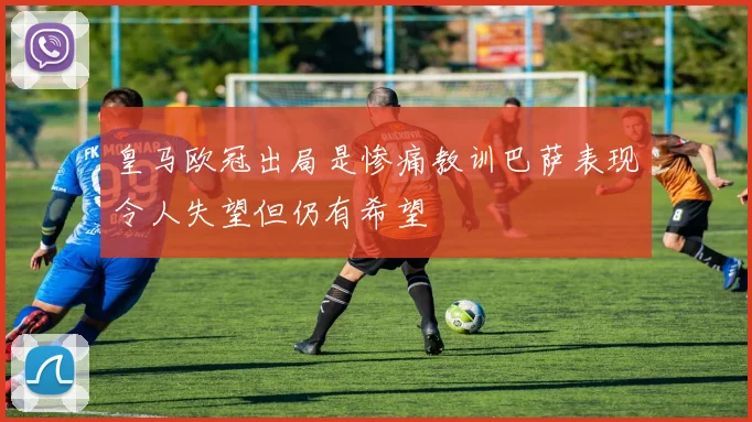 皇马欧冠出局是惨痛教训巴萨表现令人失望但仍有希望