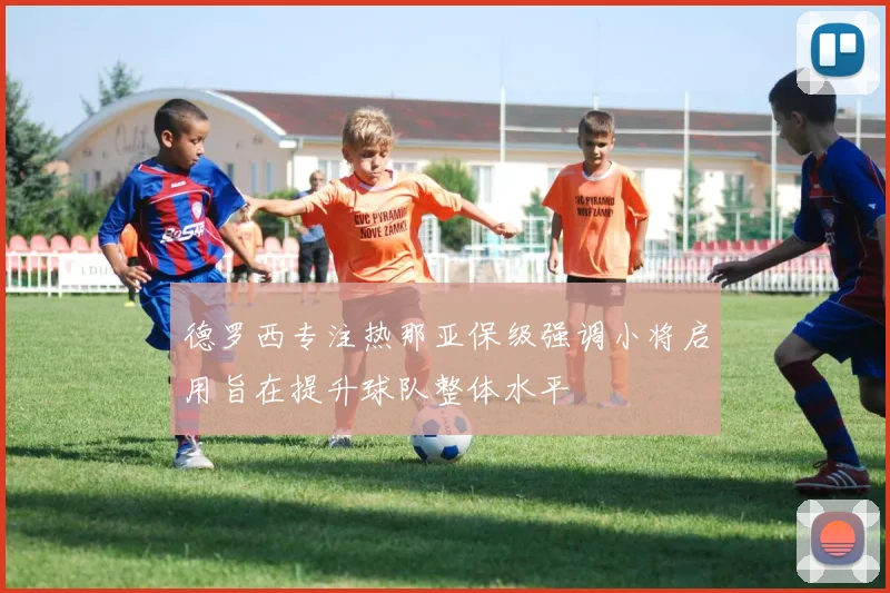 德罗西专注热那亚保级强调小将启用旨在提升球队整体水平