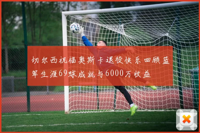 切尔西祝福奥斯卡退役快乐回顾蓝军生涯69球成就与6000万收益